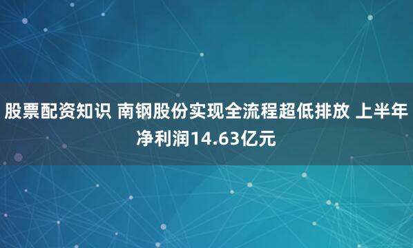 股票配资知识 南钢股份实现全流程超低排放 上半年净利润14.63亿元