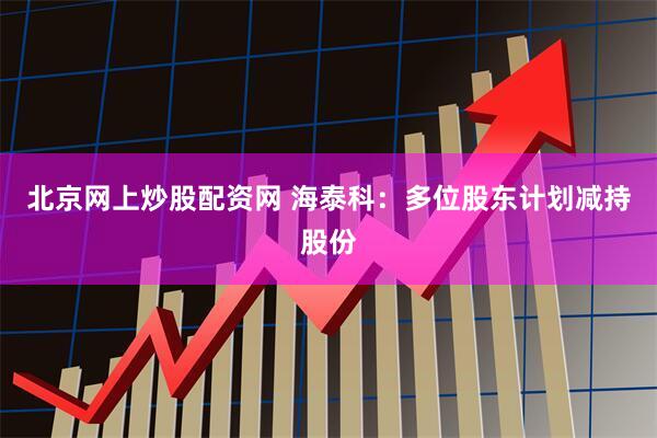 北京网上炒股配资网 海泰科：多位股东计划减持股份