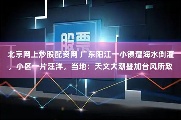 北京网上炒股配资网 广东阳江一小镇遭海水倒灌，小区一片汪洋，当地：天文大潮叠加台风所致