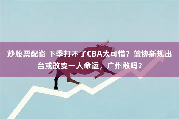 炒股票配资 下季打不了CBA太可惜？篮协新规出台或改变一人命运，广州敢吗？