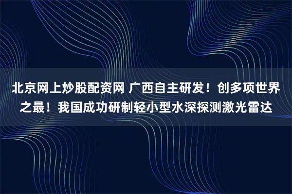 北京网上炒股配资网 广西自主研发！创多项世界之最！我国成功研制轻小型水深探测激光雷达