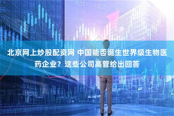 北京网上炒股配资网 中国能否诞生世界级生物医药企业？这些公司高管给出回答