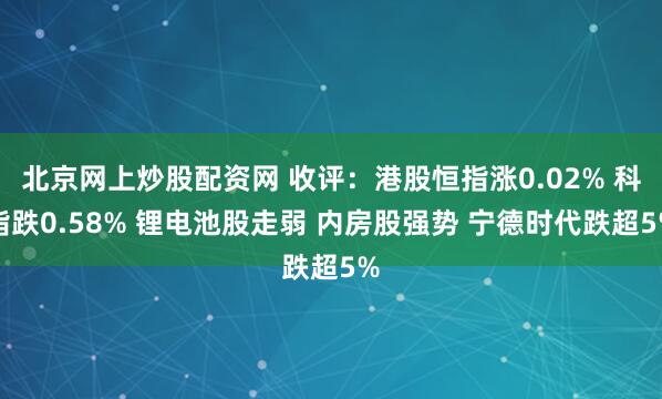 北京网上炒股配资网 收评：港股恒指涨0.02% 科指跌0.58% 锂电池股走弱 内房股强势 宁德时代跌超5%