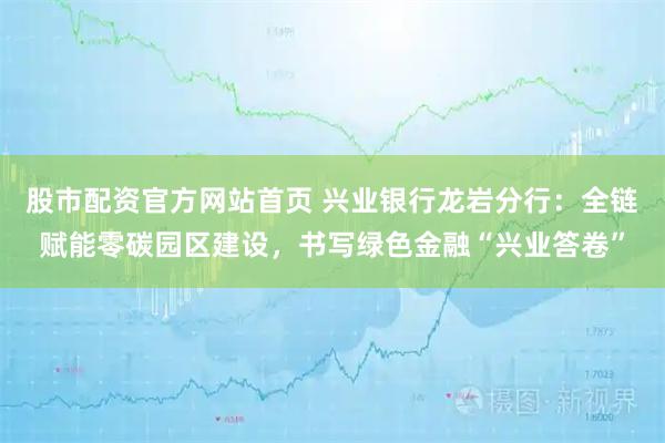 股市配资官方网站首页 兴业银行龙岩分行：全链赋能零碳园区建设，书写绿色金融“兴业答卷”