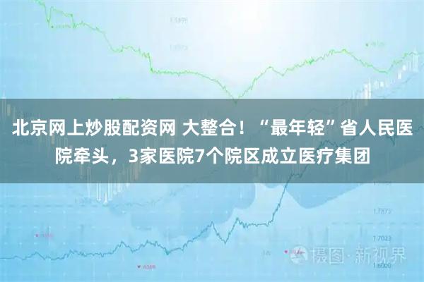 北京网上炒股配资网 大整合！“最年轻”省人民医院牵头，3家医院7个院区成立医疗集团