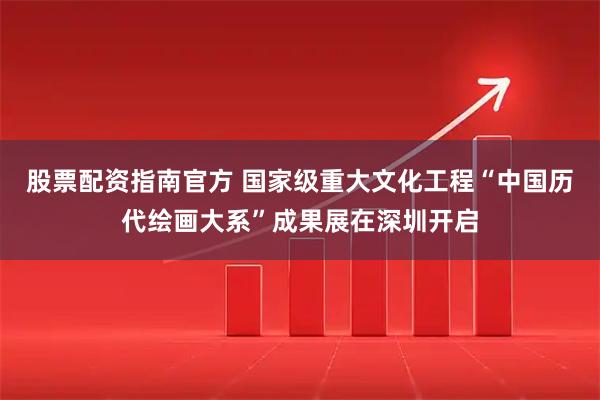 股票配资指南官方 国家级重大文化工程“中国历代绘画大系”成果展在深圳开启