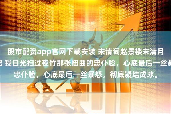 股市配资app官网下载安装 宋清词赵景楼宋清月 灵堂偷情那就葬了吧 我目光扫过夜竹那张扭曲的忠仆脸，心底最后一丝暴怒，彻底凝结成冰。