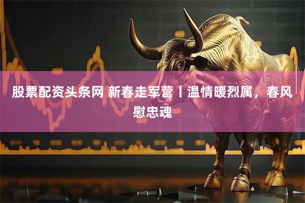 股票配资头条网 新春走军营丨温情暖烈属，春风慰忠魂