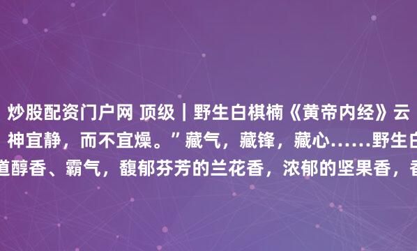 炒股配资门户网 顶级｜野生白棋楠《黄帝内经》云：“静则神藏，镕古铸今。神宜静，而不宜燥。”藏气，藏锋，藏心……野生白奇楠线香，极品。味道醇香、霸气，馥郁芬芳的兰花香，浓郁的坚果香，香气持久。短款5克*2管｜铜香插直径2.0mm每管约20支#无负担春日美食# #香道文化#